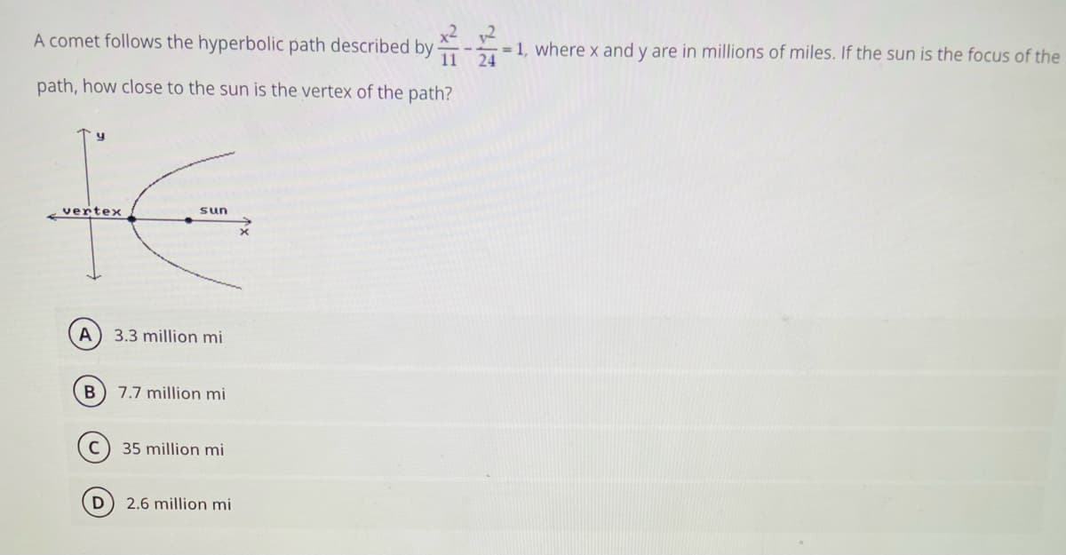 A comet follows the hyperbolic path described by
x2 2
= 1, where x and y are in millions of miles. If the sun is the focus of the
11 24
path, how close to the sun is the vertex of the path?
-vertex
sun
A
3.3 million mi
7.7 million mi
35 million mi
2.6 million mi
