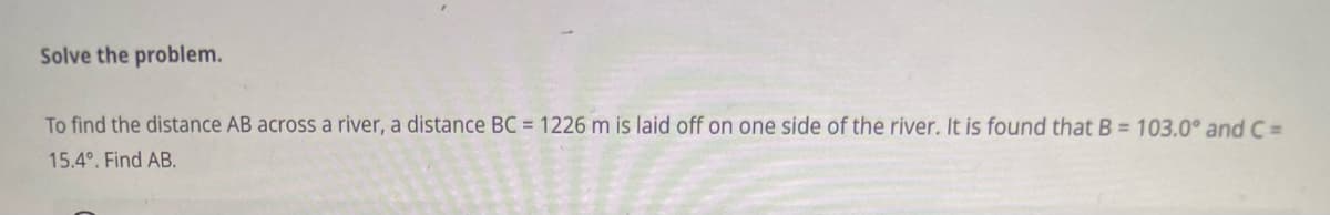 Solve the problem.
To find the distance AB across a river, a distance BC = 1226 m is laid off on one side of the river. It is found that B = 103.0° and C =
15.4°. Find AB.
