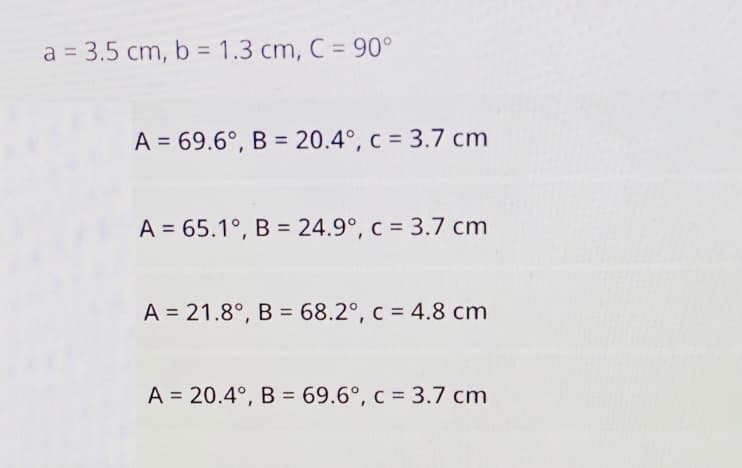 a = 3.5 cm, b = 1.3 cm, C = 90°
A = 69.6°, B = 20.4°, c = 3.7 cm
A = 65.1°, B = 24.9°, c = 3.7 cm
A = 21.8°, B = 68.2°, c = 4.8 cm
A = 20.4°, B = 69.6°, c = 3.7 cm
%3D
