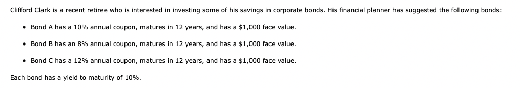 Clifford Clark is a recent retiree who is interested in investing some of his savings in corporate bonds. His financial planner has suggested the following bonds:
• Bond A has a 10% annual coupon, matures in 12 years, and has a $1,000 face value.
Bond B has an 8% annual coupon, matures in 12 years, and has a $1,000 face value.
• Bond C has a 12% annual coupon, matures in 12 years, and has a $1,000 face value.
Each bond has a yield to maturity of 10%.