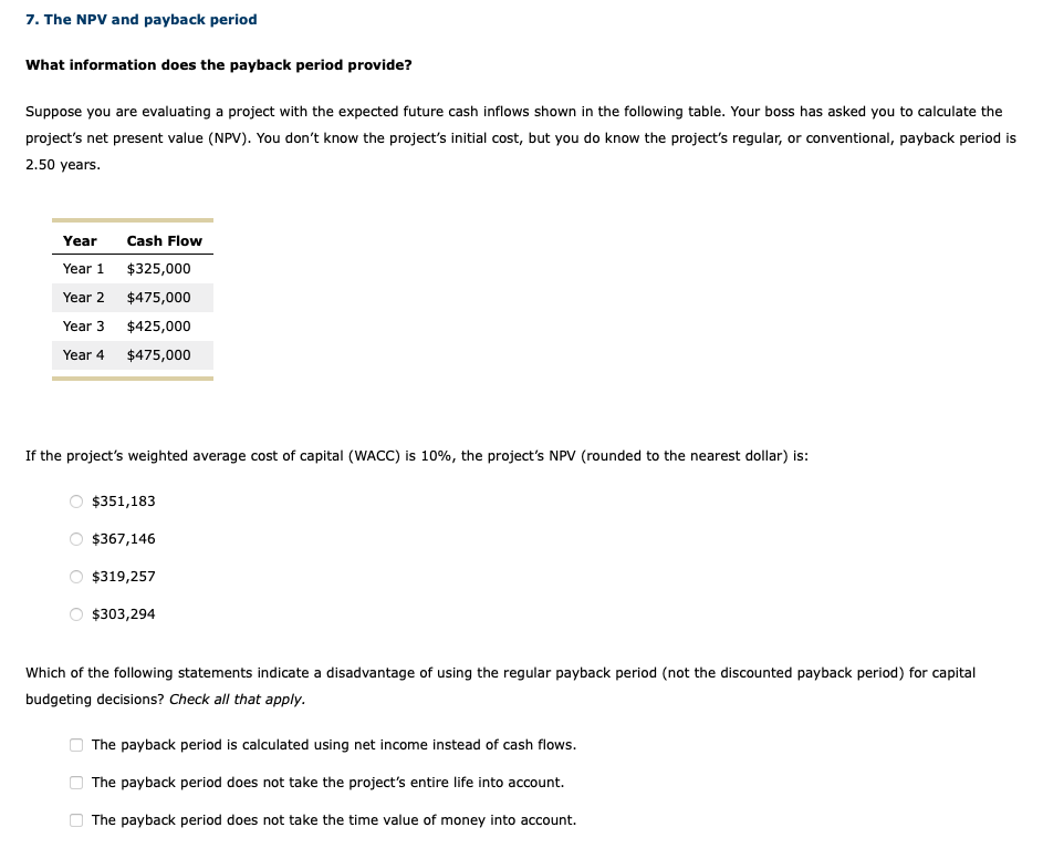 7. The NPV and payback period
What information does the payback period provide?
Suppose you are evaluating a project with the expected future cash inflows shown in the following table. Your boss has asked you to calculate the
project's net present value (NPV). You don't know the project's initial cost, but you do know the project's regular, or conventional, payback period is
2.50 years.
Year
Year 1
Year 2
Year 3
Year 4
If the project's weighted average cost of capital (WACC) is 10%, the project's NPV (rounded to the nearest dollar) is:
O
O
Cash Flow
$325,000
$475,000
$425,000
$475,000
0
0
$351,183
$367,146
Which of the following statements indicate a disadvantage of using the regular payback period (not the discounted payback period) for capital
budgeting decisions? Check all that apply.
$319,257
$303,294
The payback period is calculated using net income instead of cash flows.
The payback period does not take the project's entire life into account.
The payback period does not take the time value of money into account.