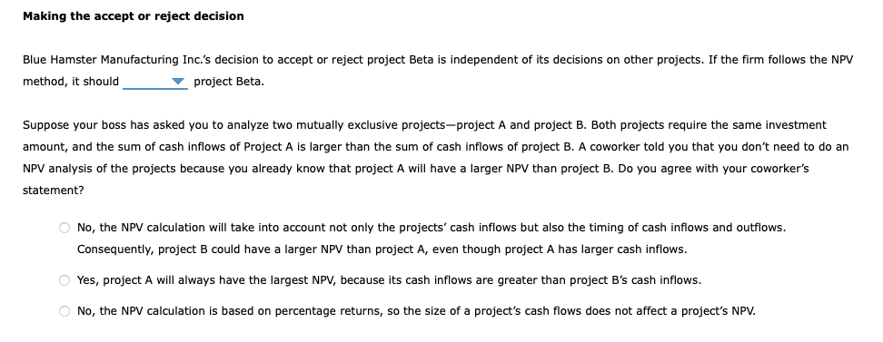 Making the accept or reject decision
Blue Hamster Manufacturing Inc.'s decision to accept or reject project Beta is independent of its decisions on other projects. If the firm follows the NPV
method, it should
project Beta.
Suppose your boss has asked you to analyze two mutually exclusive projects-project A and project B. Both projects require the same investment
amount, and the sum of cash inflows of Project A is larger than the sum of cash inflows of project B. A coworker told you that you don't need to do an
NPV analysis of the projects because you already know that project A will have a larger NPV than project B. Do you agree with your coworker's
statement?
O No, the NPV calculation will take into account not only the projects' cash inflows but also the timing of cash inflows and outflows.
Consequently, project B could have a larger NPV than project A, even though project A has larger cash inflows.
O Yes, project A will always have the largest NPV, because its cash inflows are greater than project B's cash inflows.
O No, the NPV calculation is based on percentage returns, so the size of a project's cash flows does not affect a project's NPV.