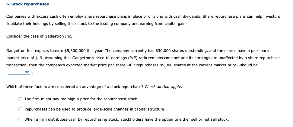 6. Stock repurchases
Companies with excess cash often employ share repurchase plans in place of or along with cash dividends. Share repurchase plans can help investors
liquidate their holdings by selling their stock to the issuing company and earning from capital gains.
Consider the case of Gadgetron Inc.:
Gadgetron Inc. expects to earn $5,300,000 this year. The company currently has 830,000 shares outstanding, and the shares have a per-share
market price of $19. Assuming that Gadgetron's price-to-earnings (P/E) ratio remains constant and its earnings are unaffected by a share repurchase
transaction, then the company's expected market price per share-if it repurchases 85,000 shares at the current market price-should be
Which of these factors are considered an advantage of a stock repurchase? Check all that apply.
The firm might pay too high a price for the repurchased stock.
Repurchases can be used to produce large-scale changes in capital structure.
When a firm distributes cash by repurchasing stock, stockholders have the option to either sell or not sell stock.