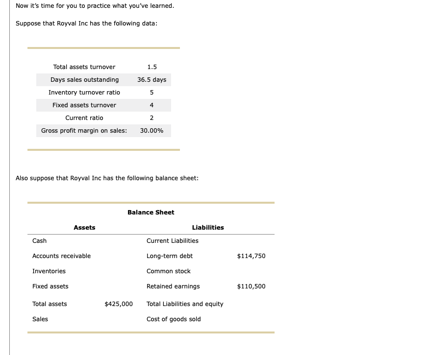 Now it's time for you to practice what you've learned.
Suppose that Royval Inc has the following data:
Total assets turnover
Days sales outstanding
Inventory turnover ratio
Fixed assets turnover
Current ratio
Gross profit margin on sales:
Cash
Also suppose that Royval Inc has the following balance sheet:
Accounts receivable
Inventories
Fixed assets
Assets
Total assets
Sales
1.5
36.5 days
5
4
2
30.00%
$425,000
Balance Sheet
Liabilities
Current Liabilities
Long-term debt
Common stock
Retained earnings
Total Liabilities and equity
Cost of goods sold
$114,750
$110,500