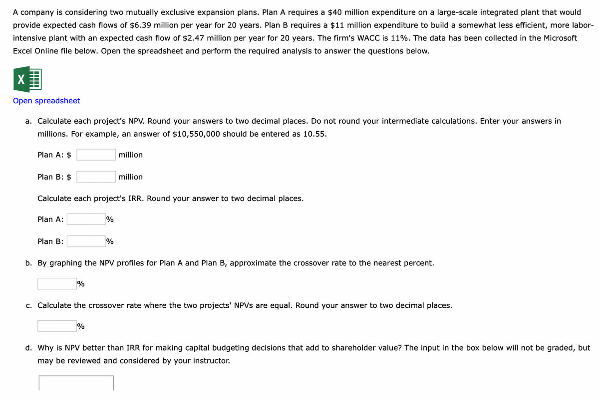 A company is considering two mutually exclusive expansion plans. Plan A requires a $40 million expenditure on a large-scale integrated plant that would
provide expected cash flows of $6.39 million per year for 20 years. Plan B requires a $11 million expenditure to build a somewhat less efficient, more labor-
intensive plant with an expected cash flow of $2.47 million per year for 20 years. The firm's WACC is 11%. The data has been collected in the Microsoft
Excel Online file below. Open the spreadsheet and perform the required analysis to answer the questions below.
X
Open spreadsheet
a. Calculate each project's NPV. Round your answers to two decimal places. Do not round your intermediate calculations. Enter your answers in
millions. For example, an answer of $10,550,000 should be entered as 10.55.
Plan A: $
Plan B: $
Plan A:
Calculate each project's IRR. Round your answer to two decimal places.
Plan B:
%
%
million
%
%
million
b. By graphing the NPV profiles for Plan A and Plan B, approximate the crossover rate to the nearest percent.
c. Calculate the crossover rate where the two projects' NPVs are equal. Round your answer to two decimal places.
d. Why is NPV better than IRR for making capital budgeting decisions that add to shareholder value? The input in the box below will not be graded, but
may be reviewed and considered by your instructor.