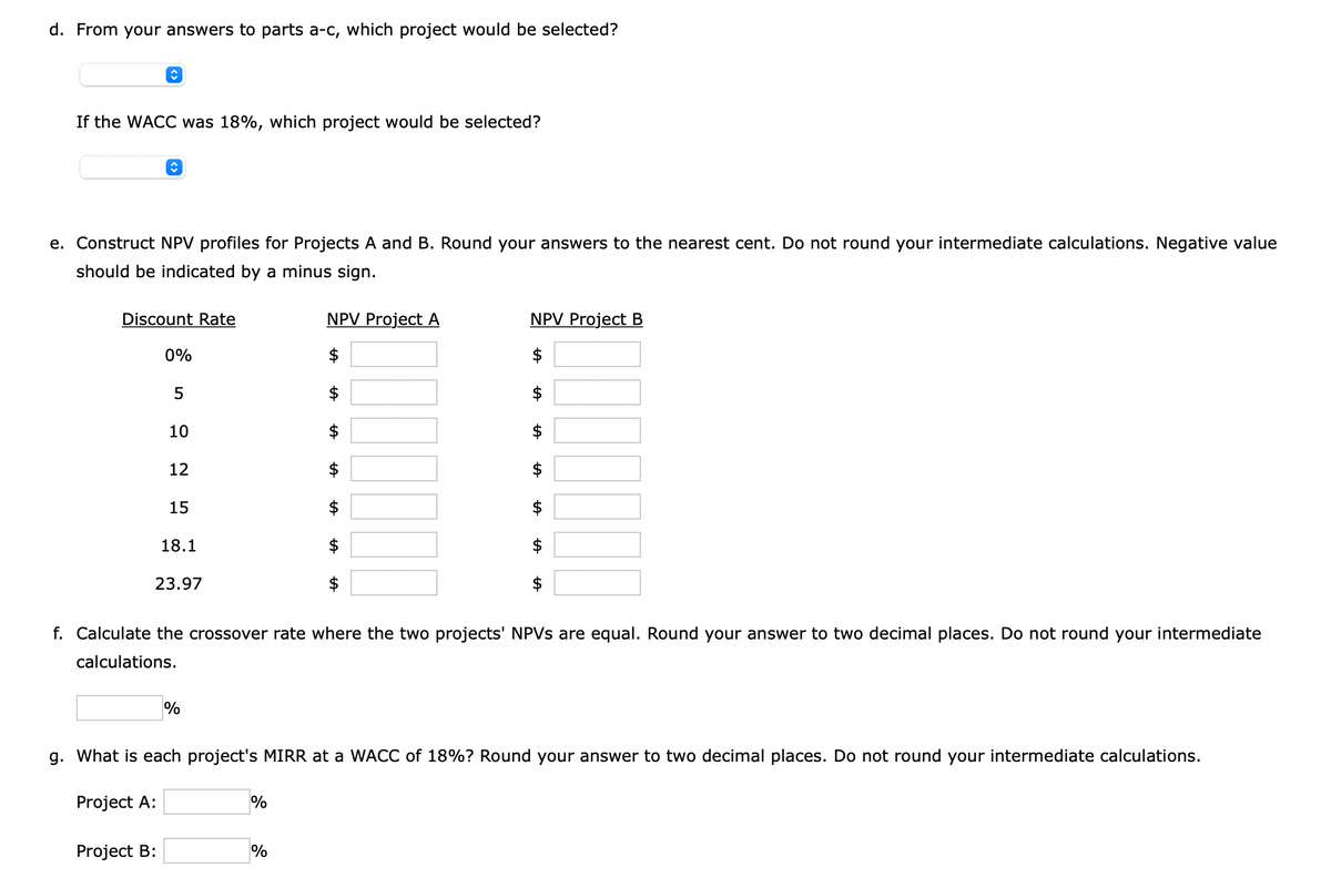 d. From your answers to parts a-c, which project would be selected?
↑
If the WACC was 18%, which project would be selected?
î
e. Construct NPV profiles for Projects A and B. Round your answers to the nearest cent. Do not round your intermediate calculations. Negative value
should be indicated by a minus sign.
Discount Rate
0%
Project B:
5
10
12
15
18.1
23.97
%
NPV Project A
$
%
$
%
$
$
f. Calculate the crossover rate where the two projects' NPVs are equal. Round your answer to two decimal places. Do not round your intermediate
calculations.
NPV Project B
$
+A
g. What is each project's MIRR at a WACC of 18%? Round your answer to two decimal places. Do not round your intermediate calculations.
Project A:
tA