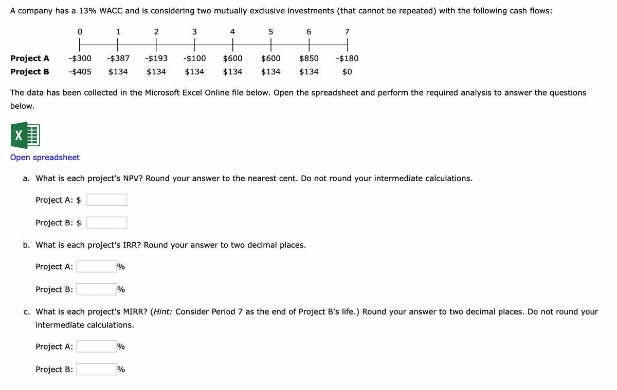 A company has a 13% WACC and is considering two mutually exclusive investments (that cannot be repeated) with the following cash flows:
Project A
Project B
0
-$300 -$387 -$193
-$405 $134
Project B: $
1
Project B:
Project A:
Project B:
2
%
%
3
The data has been collected in the Microsoft Excel Online file below. Open the spreadsheet and perform the required analysis to answer the questions
below.
-$100
$134 $134
X
Open spreadsheet
a. What is each project's NPV? Round your answer to the nearest cent. Do not round your intermediate calculations.
Project A: $
b. What is each project's IRR? Round your answer to two decimal places.
Project A:
%
4
%
5
6
$600
$134 $134 $134
$600 $850 -$180
$0
7
c. What is each project's MIRR? (Hint: Consider Period 7 as the end of Project B's life.) Round your answer to two decimal places. Do not round your
intermediate calculations.