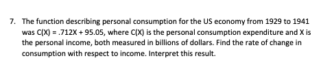 7. The function describing personal consumption for the US economy from 1929 to 1941
was C(X) = .712X +95.05, where C(X) is the personal consumption expenditure and X is
the personal income, both measured in billions of dollars. Find the rate of change in
consumption with respect to income. Interpret this result.