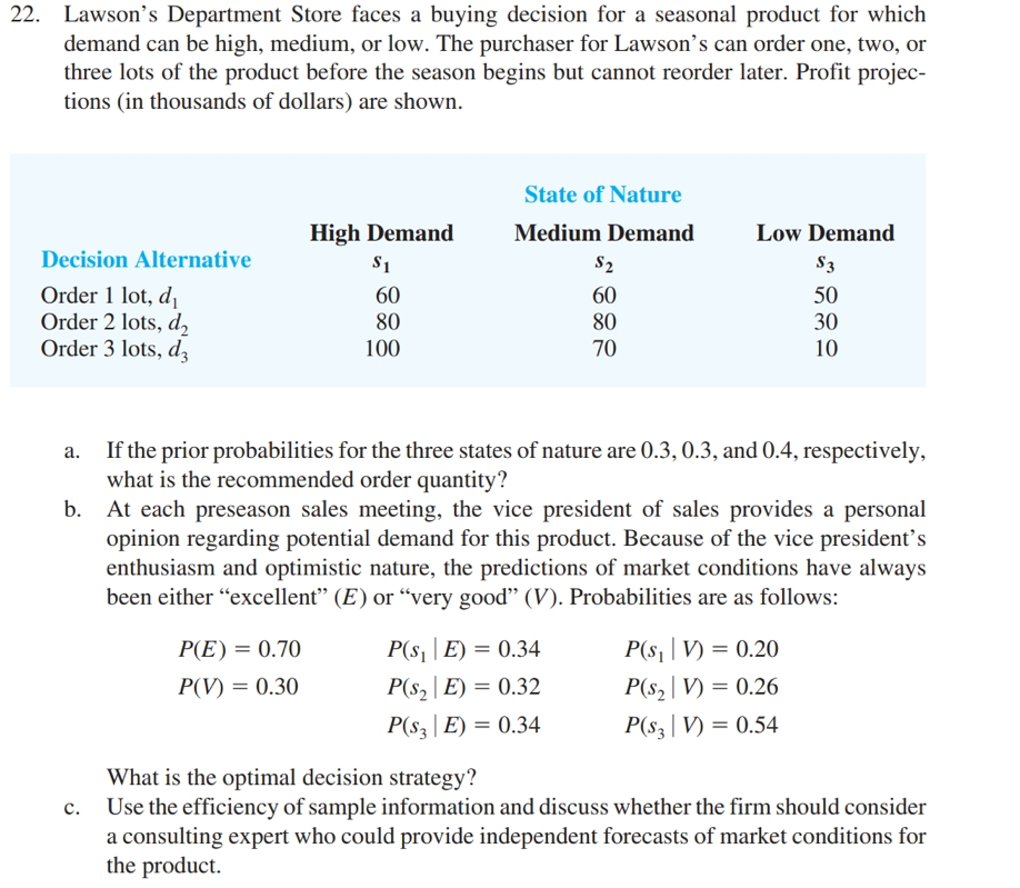 22. Lawson's Department Store faces a buying decision for a seasonal product for which
demand can be high, medium, or low. The purchaser for Lawson's can order one, two, or
three lots of the product before the season begins but cannot reorder later. Profit projec-
tions (in thousands of dollars) are shown.
Decision Alternative
Order 1 lot, d₁
Order 2 lots, d₂
Order 3 lots, d
High Demand
$1
P(E)= 0.70
P(V) = 0.30
60
80
100
State of Nature
Medium Demand
$2
60
80
70
a. If the prior probabilities for the three states of nature are 0.3, 0.3, and 0.4, respectively,
what is the recommended order quantity?
b. At each preseason sales meeting, the vice president of sales provides a personal
opinion regarding potential demand for this product. Because of the vice president's
enthusiasm and optimistic nature, the predictions of market conditions have always
been either "excellent" (E) or "very good" (V). Probabilities are as follows:
P(S₁E) = 0.34
P(S₂E) = 0.32
P(S3E) = 0.34
Low Demand
$3
50
30
10
P(s₁|V) = 0.20
P(S₂|V) = 0.26
P(s3|V) = 0.54
What is the optimal decision strategy?
c. Use the efficiency of sample information and discuss whether the firm should consider
a consulting expert who could provide independent forecasts of market conditions for
the product.