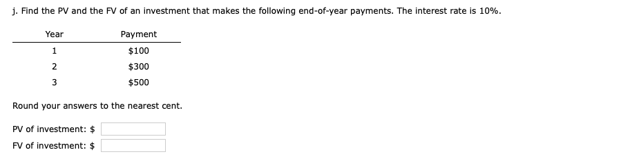 j. Find the PV and the FV of an investment that makes the following end-of-year payments. The interest rate is 10%.
Payment
$100
$300
$500
Year
1
2
3
Round your answers to the nearest cent.
PV of investment: $
FV of investment: $