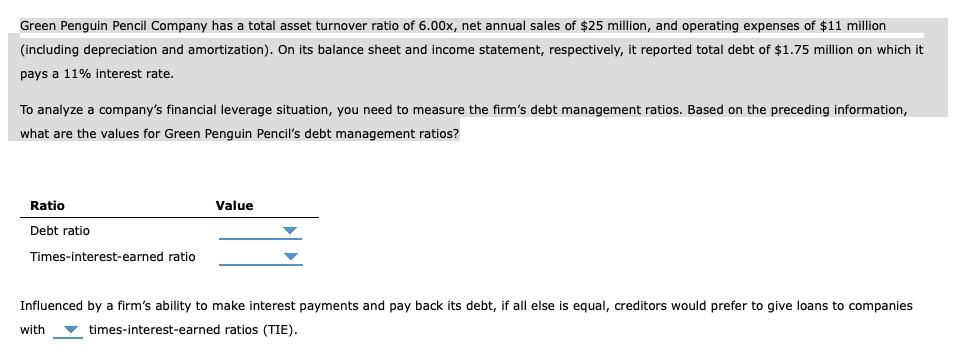 Green Penguin Pencil Company has a total asset turnover ratio of 6.00x, net annual sales of $25 million, and operating expenses of $11 million
(including depreciation and amortization). On its balance sheet and income statement, respectively, it reported total debt of $1.75 million on which it
pays a 11% interest rate.
To analyze a company's financial leverage situation, you need to measure the firm's debt management ratios. Based on the preceding information,
what are the values for Green Penguin Pencil's debt management ratios?
Ratio
Debt ratio
Times-interest-earned ratio
Value
Influenced by a firm's ability to make interest payments and pay back its debt, if all else is equal, creditors would prefer to give loans to companies
with times-interest-earned ratios (TIE).