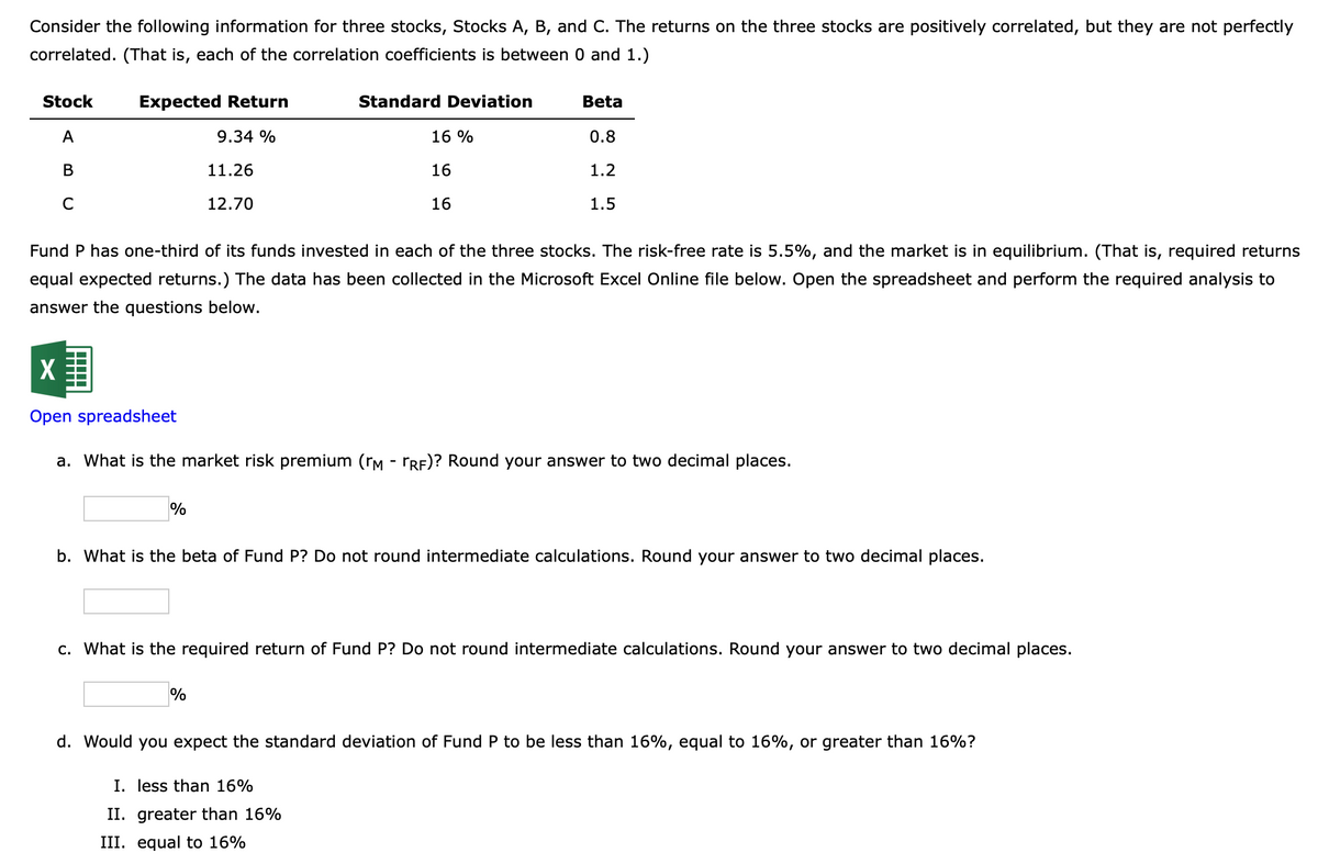Consider the following information for three stocks, Stocks A, B, and C. The returns on the three stocks are positively correlated, but they are not perfectly
correlated. (That is, each of the correlation coefficients is between 0 and 1.)
Stock
A
B
с
Expected Return
9.34 %
11.26
12.70
%
Standard Deviation
16 %
16
16
Fund P has one-third of its funds invested in each of the three stocks. The risk-free rate is 5.5%, and the market is in equilibrium. (That is, required returns
equal expected returns.) The data has been collected in the Microsoft Excel Online file below. Open the spreadsheet and perform the required analysis to
answer the questions below.
%
Beta
X
Open spreadsheet
a. What is the market risk premium (rm - ÖRF)? Round your answer to two decimal places.
0.8
1.2
1.5
b. What is the beta of Fund P? Do not round intermediate calculations. Round your answer to two decimal places.
I. less than 16%
II. greater than 16%
III. equal to 16%
c. What is the required return of Fund P? Do not round intermediate calculations. Round your answer to two decimal places.
d. Would you expect the standard deviation of Fund P to be less than 16%, equal to 16%, or greater than 16%?