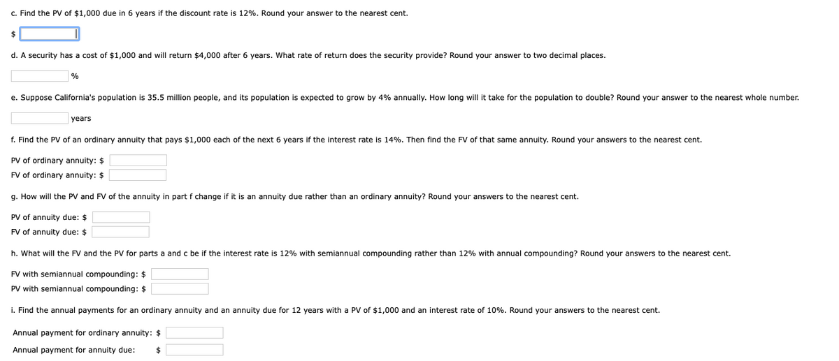 c. Find the PV of $1,000 due in 6 years if the discount rate is 12%. Round your answer to the nearest cent.
$
d. A security has a cost of $1,000 and will return $4,000 after 6 years. What rate of return does the security provide? Round your answer to two decimal places.
%
e. Suppose California's population is 35.5 million people, and its population is expected to grow by 4% annually. How long will it take for the population to double? Round your answer to the nearest whole number.
years
f. Find the PV of an ordinary annuity that pays $1,000 each of the next 6 years if the interest rate is 14%. Then find the FV of that same annuity. Round your answers to the nearest cent.
PV of ordinary annuity: $
FV of ordinary annuity: $
g. How will the PV and FV of the annuity in part f change if it is an annuity due rather than an ordinary annuity? Round your answers to the nearest cent.
PV of annuity due: $
FV of annuity due: $
h. What will the FV and the PV for parts a and c be if the interest rate is 12% with semiannual compounding rather than 12% with annual compounding? Round your answers to the nearest cent.
FV with semiannual compounding: $
PV with semiannual compounding: $
i. Find the annual payments for an ordinary annuity and an annuity due for 12 years with a PV of $1,000 and an interest rate of 10%. Round your answers to the nearest cent.
Annual payment for ordinary annuity: $
Annual payment for annuity due: $