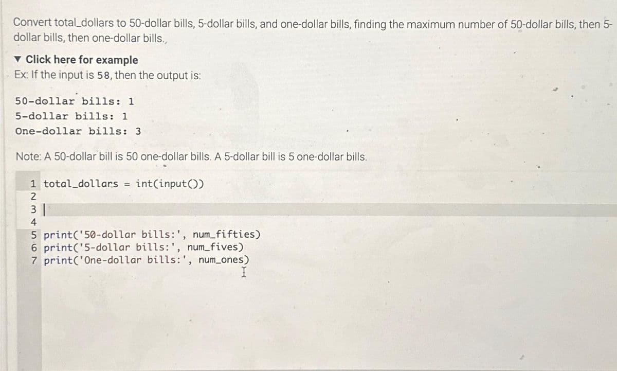 Convert total_dollars to 50-dollar bills, 5-dollar bills, and one-dollar bills, finding the maximum number of 50-dollar bills, then 5-
dollar bills, then one-dollar bills.,
Click here for example
Ex: If the input is 58, then the output is:
50-dollar bills: 1
5-dollar bills: 1
One-dollar bills: 3
Note: A 50-dollar bill is 50 one-dollar bills. A 5-dollar bill is 5 one-dollar bills.
1 total_dollars
2
3 |
4
=
int(input())
5 print(¹50-dollar bills:', num_fifties)
6 print('5-dollar bills:', num_fives)
7 print('One-dollar bills:', num_ones)
I