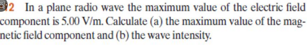 2 In a plane radio wave the maximum value of the electric field
component is 5.00 V/m. Calculate (a) the maximum value of the mag-
netic field component and (b) the wave intensity.
