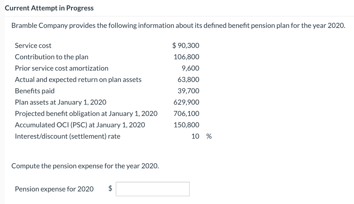 Current Attempt in Progress
Bramble Company provides the following information about its defined benefit pension plan for the year 2020.
Service cost
$ 90,300
Contribution to the plan
106,800
Prior service cost amortization
9,600
Actual and expected return on plan assets
63,800
Benefits paid
39,700
Plan assets at January 1, 2020
629,900
Projected benefit obligation at January 1, 2020
706,100
Accumulated OCI (PSC) at January 1, 2020
150,800
Interest/discount (settlement) rate
10 %
Compute the pension expense for the year 2020.
Pension expense for 2020
$
%24
