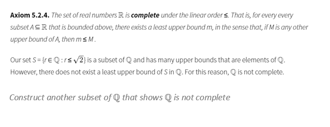 Axiom 5.2.4. The set of real numbers R is complete under the linear order s. That is, for every every
subset ASR that is bounded above, there exists a least upper bound m, in the sense that, if M is any other
upper bound of A, then m s M.
Our set S= {re Q:rs v2) is a subset of Q and has many upper bounds that are elements of Q.
However, there does not exist a least upper bound of S in Q. For this reason, Q is not complete.
Construct another subset of Q that shows Q is not complete
