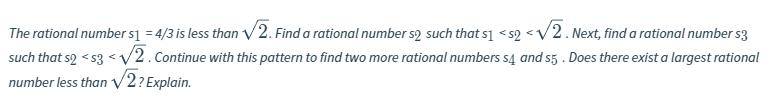 The rational numbers] = 4/3 is less than V2. Find a rational number s2 such that s1 <s2 <V/2. Next, find a rational number s3
such that s2 < s3 <V2. Continue with this pattern to find two more rational numbers s4 and s5 . Does there exist a largest rational
number less than V2? Explain.
