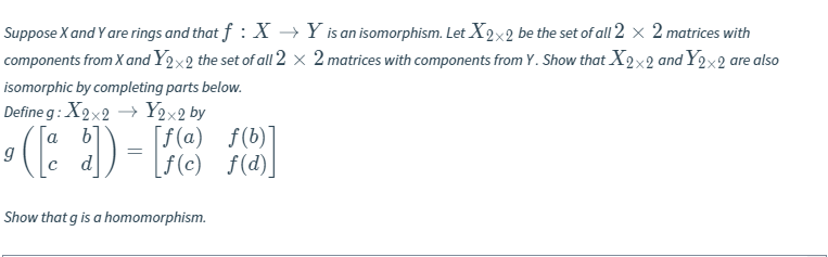 **Topic: Ring Isomorphisms and Homomorphisms**

**Objective:** Show that \( g \) is a homomorphism.

**Problem Statement:**

Suppose \( X \) and \( Y \) are rings and that \( f: X \rightarrow Y \) is an isomorphism. Let \( X_{2 \times 2} \) be the set of all \( 2 \times 2 \) matrices with components from \( X \) and \( Y_{2 \times 2} \) the set of all \( 2 \times 2 \) matrices with components from \( Y \). Show that \( X_{2 \times 2} \) and \( Y_{2 \times 2} \) are also isomorphic by completing parts below.

**Definition:**

Define \( g: X_{2 \times 2} \rightarrow Y_{2 \times 2} \) by

\[
g \left( \begin{bmatrix} a & b \\ c & d \end{bmatrix} \right) = \begin{bmatrix} f(a) & f(b) \\ f(c) & f(d) \end{bmatrix}
\]

**Task:**

Show that \( g \) is a homomorphism.

---

By establishing the map \( g \) as defined, we demonstrate the structure-preserving nature required to conclude that \( g \) acts as a homomorphism between the matrix rings generated over \( X \) and \( Y \).