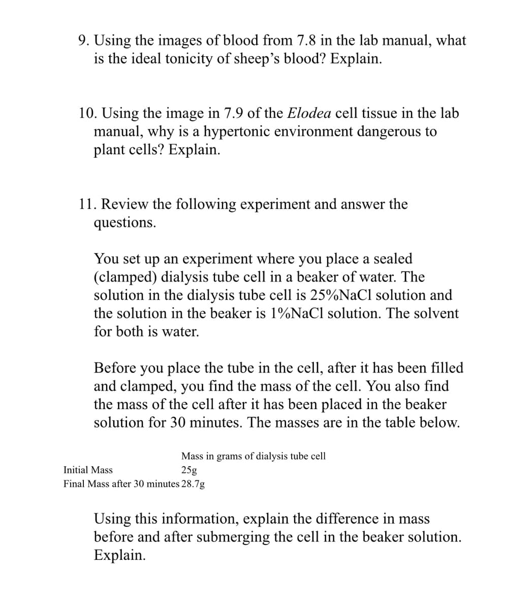 9. Using the images of blood from 7.8 in the lab manual, what
is the ideal tonicity of sheep's blood? Explain.
10. Using the image in 7.9 of the Elodea cell tissue in the lab
manual, why is a hypertonic environment dangerous to
plant cells? Explain.
11. Review the following experiment and answer the
questions.
You set up an experiment where you place a sealed
(clamped) dialysis tube cell in a beaker of water. The
solution in the dialysis tube cell is 25%NaCl solution and
the solution in the beaker is 1%NaCl solution. The solvent
for both is water.
Before you place the tube in the cell, after it has been filled
and clamped, you find the mass of the cell. You also find
the mass of the cell after it has been placed in the beaker
solution for 30 minutes. The masses are in the table below.
Mass in grams of dialysis tube cell
Initial Mass
25g
Final Mass after 30 minutes 28.7g
Using this information, explain the difference in mass
before and after submerging the cell in the beaker solution.
Explain.
