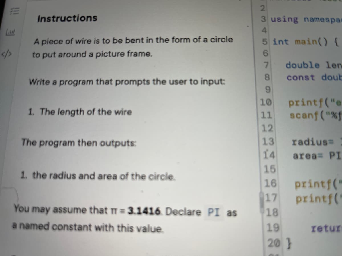 Instructions
3 using namespae
Laul
A piece of wire is to be bent in the form of a circle
5 int main() {
/>
to put around a picture frame.
7.
double len
const dout
Write a program that prompts the user to input:
printf("e
scanf ("%f
12
13
10
1. The length of the wire
11
radius=
14 area= PI
15
printf("
17
The program then outputs:
1. the radius and area of the circle.
16
printf("
18
You may assume that T= 3.1416. Declare PI as
a named constant with this value.
%3D
19
retur
20}
23456
!!
