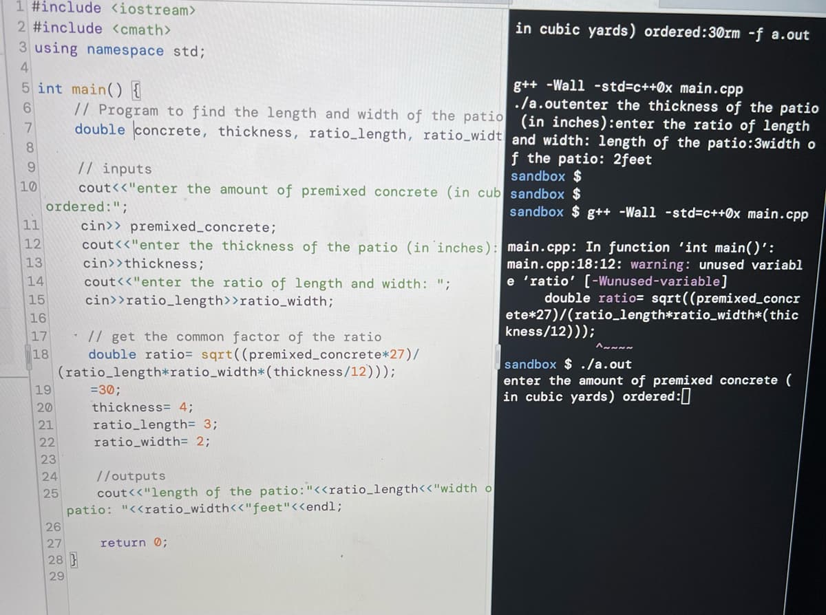 1 #include <iostream>
2 #include <cmath>
in cubic yards) ordered:30rm -f a.out
3 using namespace std;
4
5 int main() {
g++ -Wall -std=c++0x main.cpp
./a.outenter the thickness of the patio
// Program to find the length and width of the patio (in inches):enter the ratio of length
6.
double concrete, thickness, ratio_length, ratio_widt and width: length of the patio:3width o
8
// inputs
cout<<"enter the amount of premixed concrete (in cub sandbox $
f the patio: 2feet
sandbox $
9.
10
ordered:";
cin>> premixed_concrete;
cout<<"enter the thickness of the patio (in inches): main.cpp: In function 'int main()':
sandbox $ g++ -Wall -std3c++0x main.cpp
11
12
13
cin>>thickness;
main.cpp:18:12: warning: unused variabl
e 'ratio' [-Wunused-variable]
double ratio= sqrt((premixed_concr
ete*27)/(ratio_length*ratio_width*(thic
kness/12)));
14
cout<<"enter the ratio of length and width: ";
cin>>ratio_length>>ratio_width;
15
16
// get the common factor of the ratio
double ratio= sqrt((premixed_concrete*27)/
(ratio_length*ratio_width*(thickness/12)));
17
18
sandbox $ ./a.out
enter the amount of premixed concrete (
in cubic yards) ordered:
19
=30;
20
thickness= 4;
ratio_length= 3;
ratio_width= 2;
21
22
23
24
25
patio: "<<ratio_width<<"feet"<<endl;
26
//outputs
cout<<"length of the patio:"<<ratio_length<<"width o
27
return 0;
28
29
