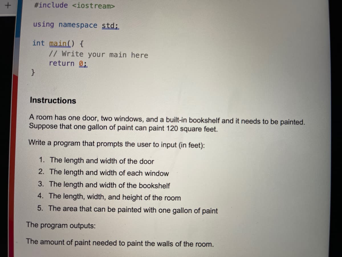 #include <iostream>
using namespace std;
int main() {
// Write your main here
return 0;
Instructions
A room has one door, two windows, and a built-in bookshelf and it needs to be painted.
Suppose that one gallon of paint can paint 120 square feet.
Write a program that prompts the user to input (in feet):
1. The length and width of the door
2. The length and width of each window
3. The length and width of the bookshelf
4. The length, width, and height of the room
5. The area that can be painted with one gallon of paint
The program outputs:
The amount of paint needed to paint the walls of the room.
