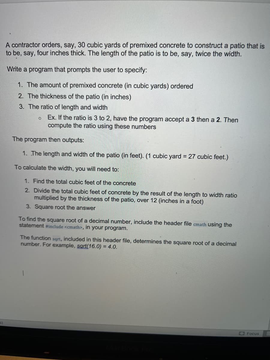 A contractor orders, say, 30 cubic yards of premixed concrete to construct a patio that is
to be, say, four inches thick. The length of the patio is to be, say, twice the width.
Write a program that prompts the user to specify:
1. The amount of premixed concrete (in cubic yards) ordered
2. The thickness of the patio (in inches)
3. The ratio of length and width
o Ex. If the ratio is 3 to 2, have the program accept a 3 then a 2. Then
compute the ratio using these numbers
The program then outputs:
1. The length and width of the patio (in feet). (1 cubic yard = 27 cubic feet.)
To calculate the width, you will need to:
1. Find the total cubic feet of the concrete
2. Divide the total cubic feet of concrete by the result of the length to width ratio
multiplied by the thickness of the patio, over 12 (inches in a foot)
3. Square root the answer
To find the square root of a decimal number, include the header file cmath using the
statement #include <cmath>, in your program.
The function sqrt, included in this header file, determines the square root of a decimal
number. For example, sart(16.0) = 4.0.
Focus
