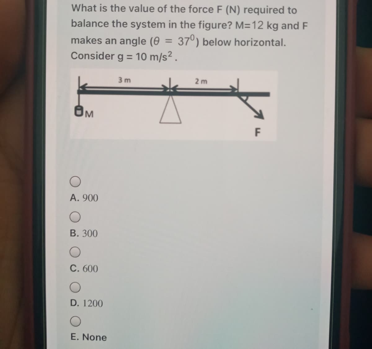 What is the value of the force F (N) required to
balance the system in the figure? M=12 kg and F
makes an angle (0 = 37°) below horizontal.
Consider g = 10 m/s² .
%3D
3 m
2 m
F
А. 900
В. 300
C. 600
D. 1200
E. None
