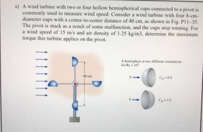 a) A wind turbine with two or four hollow hemispherical cups connected to a pivot is
commonly uscd to measure wind speed. Consider a wind turbine with four 8-cm-
diameter cups with a center-to-center distance of 40 cm, as shown in Fig. PI1-35.
The pivot is stuck as a result of some malfunction, and the cups stop rotating. For
a wind speed of 15 m/s and air density of 1.25 kg/m3, determine the maximum
torque this turbine applies on the pivot.
A hemisphere at two different orientations
for Re > 10
40 cm
C04
