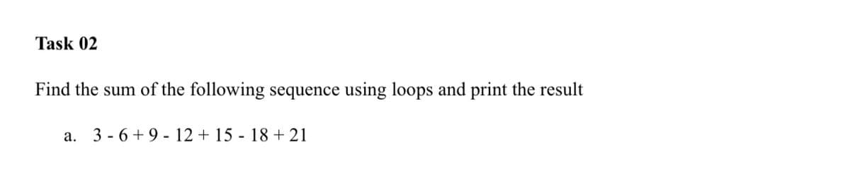 Task 02
Find the sum of the following sequence using loops and print the result
a. 3 - 6 + 9 - 12 + 15 - 18+ 21
