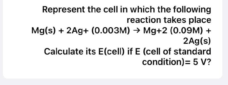 Represent the cell in which the following
reaction takes place
Mg(s) + 2Ag+ (0.003M) → Mg+2 (0.09M) +
2Ag(s)
Calculate its E(cell) if E (cell of standard
condition) = 5 V?