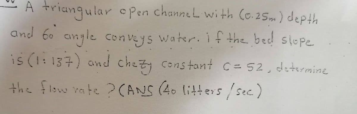 A triangular open channel with (0.25m) depth
and 60 angle conveys water. If the bed slope
is (1:137) and chezy constant C= 52, determine
the flow rate ? (ANS (40 litters /sec.)