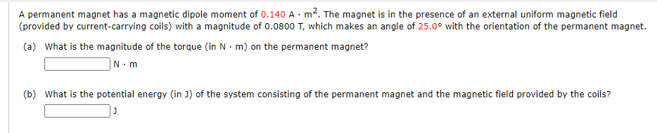 A permanent magnet has a magnetic dipole moment of 0.140 A · m2. The magnet is in the presence of an external uniform magnetic field
(provided by current-carrying coils) with a magnitude of 0.0800 T, which makes an angle of 25.0° with the orientation of the permanent magnet.
(a) What is the magnitude of the torque (in N · m) on the permanent magnet?
|N.m
(b) What is the potential energy (in J) of the system consisting of the permanent magnet and the magnetic field provided by the coils?
