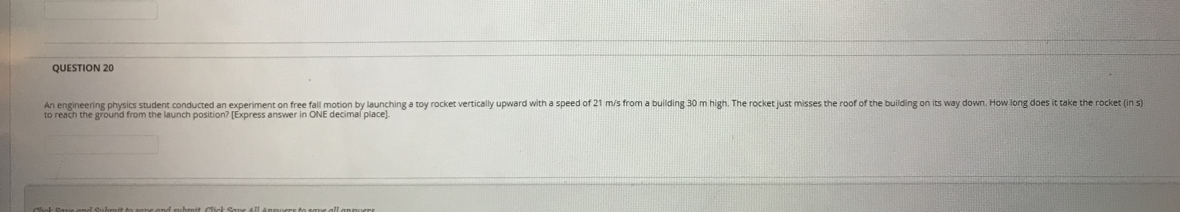 An engineering physics student conducted an experiment on free fall motion by launching a toy rocket vertically upward with a speed of 21 m/s from a building 30 m high. The rocket just misses the roof of the building on its way down. How long does it take the rocket (in s)
to reach the ground from the launch position? [Express answer in ONE decimal place].
