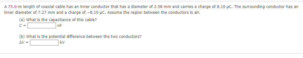 A 75.0-m length of coaxial cable has an inner conductor that has a diameter of 2.58 mm and carries a charge of 8.10 µC. The surrounding conductor has an
inner diameter of 7.27 mm and a charge of -8.10 µC. Assume the region between the conductors is air.
(a) What is the capacitance of this cable?
C=
nF
(b) What is the potential difference between the two conductors?
AV =
kV
