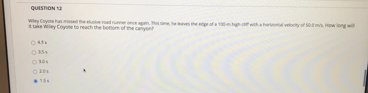 Wiley Coyote has missed the elusive road runner once again. This time, he leaves the edge of a 100-m high cliff with a horizontal velocity of 50.0 m/s. How long will
it take Wiley Coyote to reach the bottom of the canyon?
