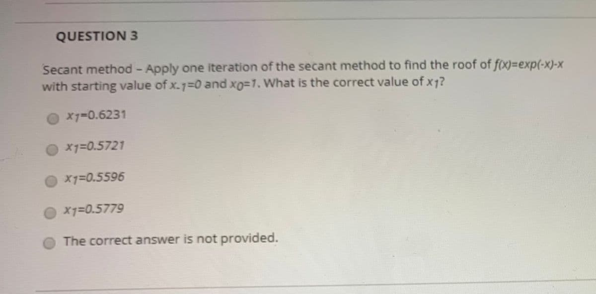 QUESTION 3
Secant method - Apply one iteration of the secant method to find the roof of f(x)%3exp(-x)-x
with starting value of x.7=0 and xo=1. What is the correct value of x1?
X7=0.6231
X1=0.5721
X1=0.5596
X7=0.5779
The correct answer is not provided.
