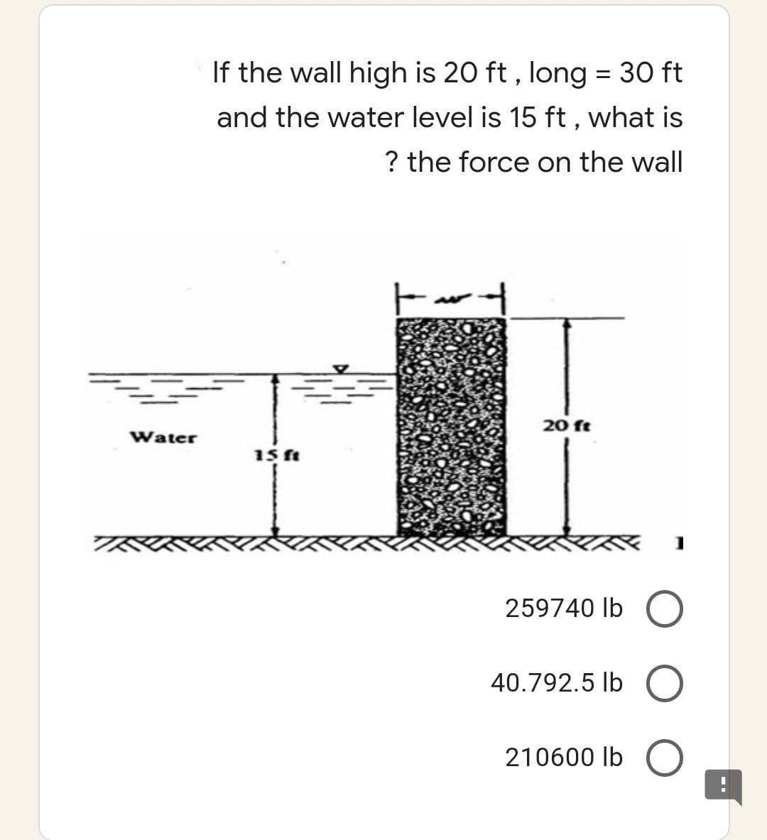 Water
If the wall high is 20 ft, long = 30 ft
and the water level is 15 ft, what is
? the force on the wall
20 ft
15 ft
259740 lb
O
40.792.5 lb O
210600 lb
O