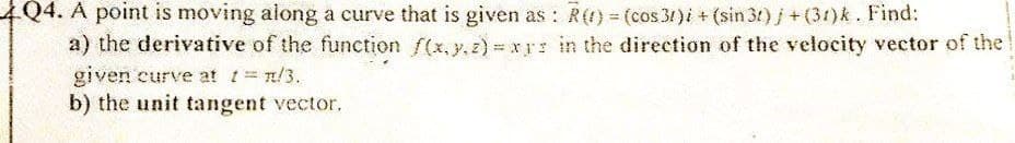 4Q4. A point is moving along a curve that is given as: R() = (cos 31)i + (sin 3r)j + (31)k. Find:
a) the derivative of the function f(x,y,z)=xrs in the direction of the velocity vector of the
given curve at t = π/3.
b) the unit tangent vector.