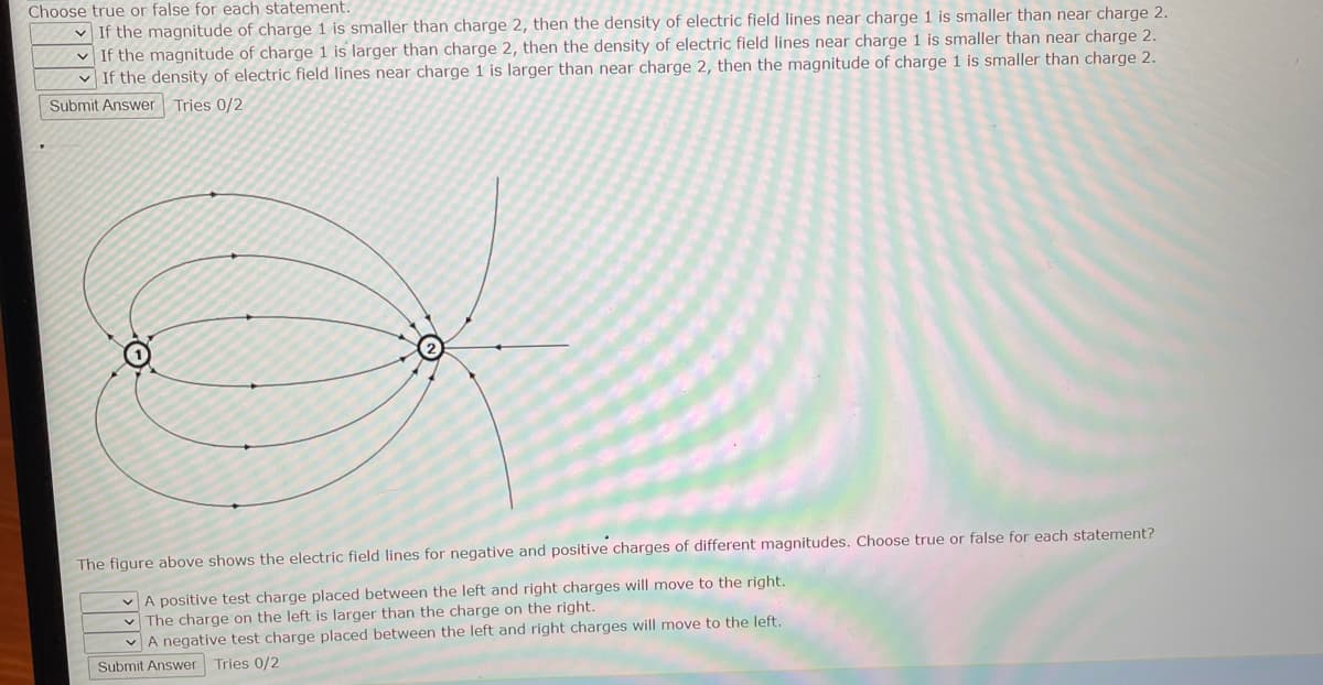 Choose true or false for each statement.
If the magnitude of charge 1 is smaller than charge 2, then the density of electric field lines near charge 1 is smaller than near charge 2.
If the magnitude of charge 1 is larger than charge 2, then the density of electric field lines near charge 1 is smaller than near charge 2.
If the density of electric field lines near charge 1 is larger than near charge 2, then the magnitude of charge 1 is smaller than charge 2.
Submit Answer Tries 0/2
O
The figure above shows the electric field lines for negative and positive charges of different magnitudes. Choose true or false for each statement?
A positive test charge placed between the left and right charges will move to the right.
The charge on the left is larger than the charge on the right.
A negative test charge placed between the left and right charges will move to the left.
Submit Answer Tries 0/2