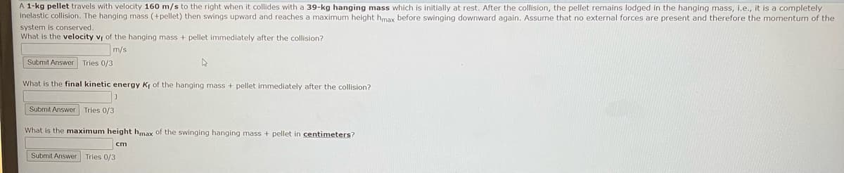 A 1-kg pellet travels with velocity 160 m/s to the right when it collides with a 39-kg hanging mass which is initially at rest. After the collision, the pellet remains lodged in the hanging mass, i.e., it is a completely
inelastic collision. The hanging mass (+pellet) then swings upward and reaches a maximum height hmax before swinging downward again. Assume that no external forces are present and therefore the momentum of the
system is conserved.
What is the velocity v of the hanging mass + pellet immediately after the collision?
m/s
Submit Answer Tries 0/3
A
What is the final kinetic energy Kf of the hanging mass + pellet immediately after the collision?
Submit Answer Tries 0/3
What is the maximum height hmax of the swinging hanging mass + pellet in centimeters?
cm
Submit Answer Tries 0/3