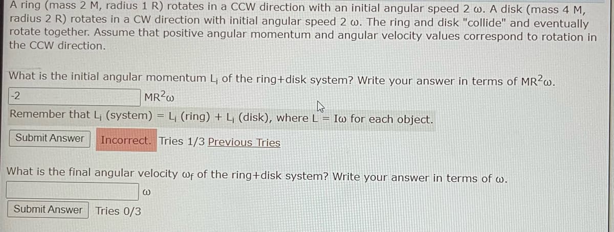 A ring (mass 2 M, radius 1 R) rotates in a CCW direction with an initial angular speed 2 w. A disk (mass 4 M,
radius 2 R) rotates in a CW direction with initial angular speed 2 w. The ring and disk "collide" and eventually
rotate together. Assume that positive angular momentum and angular velocity values correspond to rotation in
the CCW direction.
What is the initial angular momentum L₁ of the ring+disk system? Write your answer in terms of MR²w.
-2
MR²w
Remember that L₁ (system)
Submit Answer Incorrect. Tries 1/3 Previous Tries
Submit Answer Tries 0/3
What is the final angular velocity wf of the ring+disk system? Write your answer in terms of w.
=
L₁ (ring) + L₁ (disk), where L = Iw for each object.
W