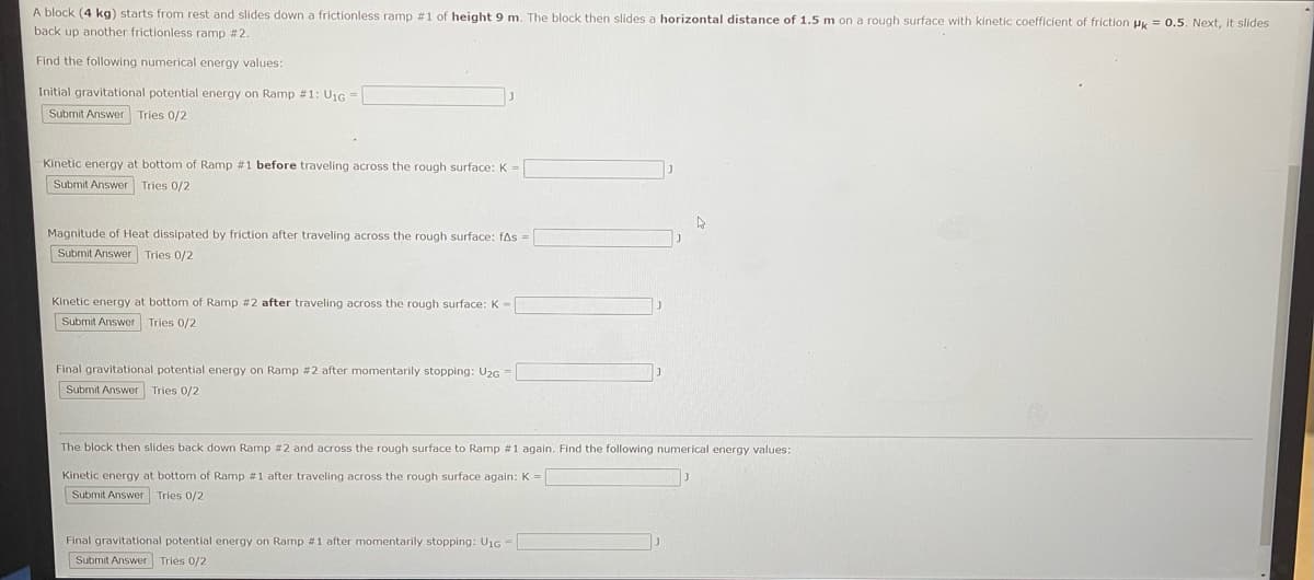 # Block Sliding on Ramps: Energy Calculations

**Scenario Description:**
A block with a mass of 4 kg starts from rest and slides down a frictionless ramp #1 of height 9 meters. The block then slides a horizontal distance of 1.5 meters on a rough surface with a kinetic coefficient of friction \(\mu_k = 0.5\). After crossing the rough surface, it slides back up another frictionless ramp #2. 

**Tasks:**
Calculate the following numerical energy values:

1. **Initial gravitational potential energy on Ramp #1 (\( U_{1G} \)):**
   * Formula: \( U_{1G} = mgh \)
   * Enter your answer in the box provided.
   ```html
   <label for="initialU1G">Initial gravitational potential energy on Ramp #1: U1G = </label>
   <input type="text" id="initialU1G" name="initialU1G"/>
   <button onclick="submitAnswer('initialU1G')">Submit Answer</button>
   ```
   
2. **Kinetic energy at the bottom of Ramp #1 before traveling across the rough surface (\( K \)):**
   * Formula: \( K = \frac{1}{2}mv^2 \)
   * Enter your answer in the box provided.
   ```html
   <label for="kineticBottomRamp1">Kinetic energy at bottom of Ramp #1 before traveling across the rough surface: K = </label>
   <input type="text" id="kineticBottomRamp1" name="kineticBottomRamp1"/>
   <button onclick="submitAnswer('kineticBottomRamp1')">Submit Answer</button>
   ```
   
3. **Magnitude of heat dissipated by friction after traveling across the rough surface (\( f \Delta s \)):**
   * Formula: \( f \Delta s = \mu_k m g \Delta s \)
   * Enter your answer in the box provided.
   ```html
   <label for="heatDissipated">Magnitude of Heat dissipated by friction after traveling across the rough surface: fΔs = </label>
   <input type="text" id="heatDissipated" name="heatDissipated"/>
   <button onclick="submitAnswer('heatDissipated')">Submit Answer</button>
   ```
   
4.