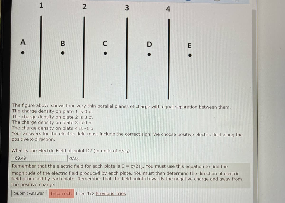 A
1
3.
B
2
C
The charge density on plate 2 is 3 o.
The charge density on plate 3 is 0 σ.
3
The figure above shows four very thin parallel planes of charge with equal separation between them.
The charge density on plate 1 is 0 σ.
The charge density on plate 4 is -1 o.
Your answers for the electric field must include the correct sign. We choose positive electric field along the
positive x-direction.
What is the Electric Field at point D? (in units of σ/⁹0)
169.49
0/E0
Remember that the electric field for each plate is E = 0/280. You must use this equation to find the
magnitude of the electric field produced by each plate. You must then determine the direction of electric
field produced by each plate. Remember that the field points towards the negative charge and away from
the positive charge.
Submit Answer Incorrect. Tries 1/2 Previous Tries