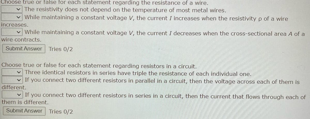 Choose true or false for each statement regarding the resistance of a wire.
The resistivity does not depend on the temperature of most metal wires.
While maintaining a constant voltage V, the current I increases when the resistivity p of a wire
increases.
While maintaining a constant voltage V, the current I decreases when the cross-sectional area A of a
wire contracts.
Submit Answer Tries 0/2
Choose true or false for each statement regarding resistors in a circuit.
Three identical resistors in series have triple the resistance of each individual one.
If you connect two different resistors in parallel in a circuit, then the voltage across each of them is
different.
If you connect two different resistors in series in a circuit, then the current that flows through each of
them is different.
Submit Answer Tries 0/2