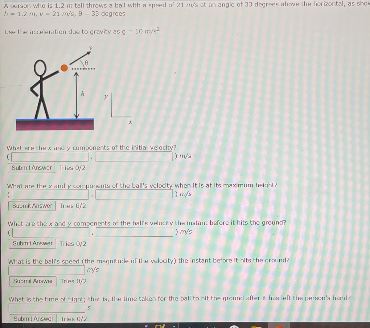 A person who is 1.2 m tall throws a ball with a speed of 21 m/s at an angle of 33 degrees above the horizontal, as show
h = 1.2 m, v = 21 m/s, 0 = 33 degrees
Use the acceleration due to gravity as g = 10 m/s².
XE
X
What are the x and y components of the initial velocity?
0 m/s
Submit Answer Tries 0/2
What are the x and y components of the ball's velocity when it is at its maximum height?
) m/s
Submit Answer Tries 0/2
What are the x and y components of the ball's velocity the instant before it hits the ground?
) m/s
Submit Answer Tries 0/2
What is the ball's speed (the magnitude of the velocity) the instant before it hits the ground?
m/s
Submit Answer Tries 0/2
What is the time of flight; that is, the time taken for the ball to hit the ground after it has left the person's hand?
Submit Answer Tries 0/2
y