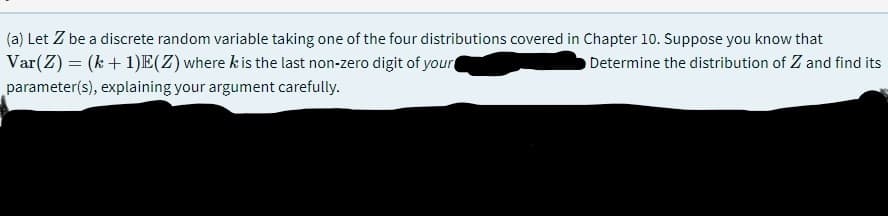 (a) Let Z be a discrete random variable taking one of the four distributions covered in Chapter 10. Suppose you know that
Var(Z) = (k+ 1)E(Z)where k is the last non-zero digit of your
parameter(s), explaining your argument carefully.
Determine the distribution of Z and find its
