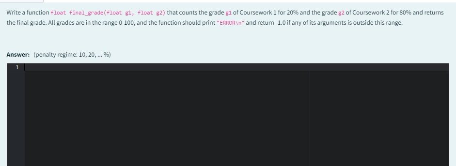 Write a function float final_grade (float g1, float g2) that counts the grade g1 of Coursework 1 for 20% and the grade g2 of Coursework 2 for 80% and returns
the final grade. All grades are in the range 0-100, and the function should print "ERROR\n" and return -1.0 if any of its arguments is outside this range.
Answer: (penalty regime: 10, 20, ... %)
1