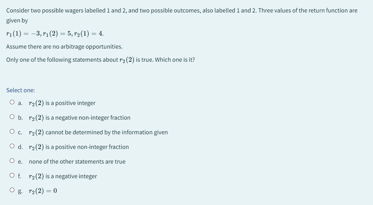 Consider two possible wagers labelled 1 and 2, and two possible outcomes, also labelled 1 and 2. Three values of the return function are
given by
r₁ (1) = −3, r₁ (2) = 5, r₂(1): = 4.
Assume there are no arbitrage opportunities.
Only one of the following statements about r₂ (2) is true. Which one is it?
Select one:
O a. r₂ (2) is a positive integer
O b. r₂ (2) is a negative non-integer fraction
O c. r₂ (2) cannot be determined by the information given
O d. r₂ (2) is a positive non-integer fraction
e.
O f.
none of the other statements are true
r₂ (2) is a negative integer
Og. r₂(2) = 0